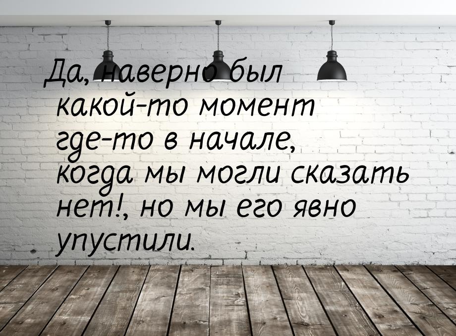 Да, наверно был какой-то момент где-то в начале, когда мы могли сказать нет!, но мы его яв