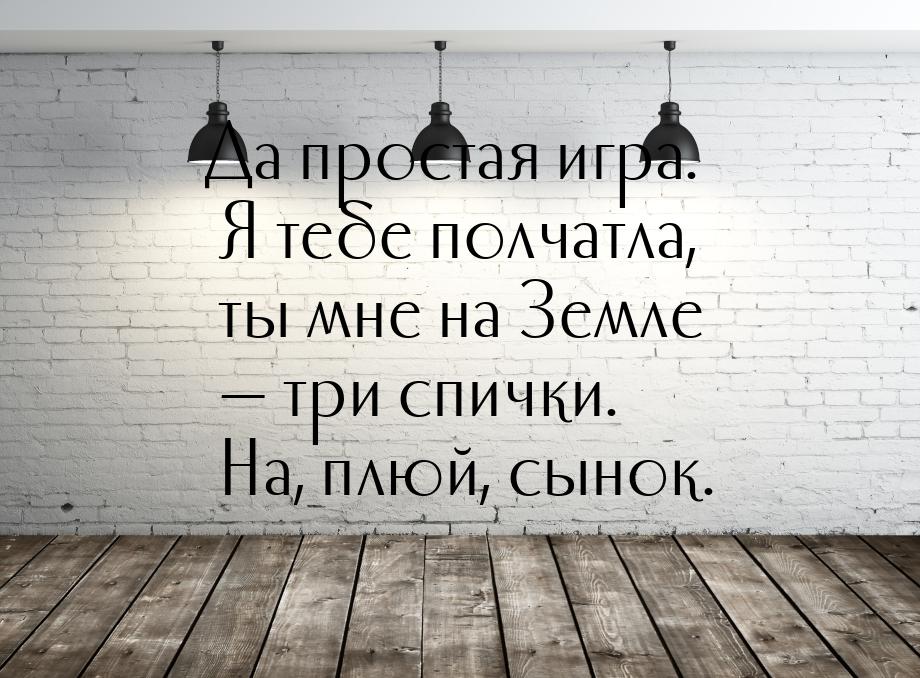 Да простая игра. Я тебе полчатла, ты мне на Земле — три спички. На, плюй, сынок.