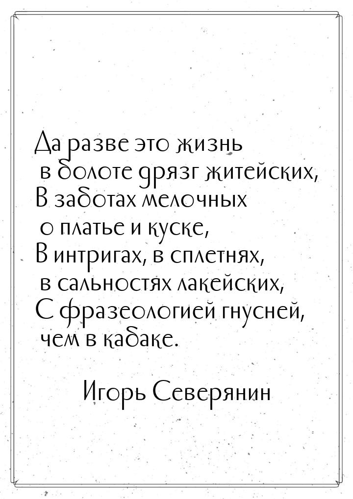 Да разве это жизнь в болоте дрязг житейских, В заботах мелочных о платье и куске, В интриг