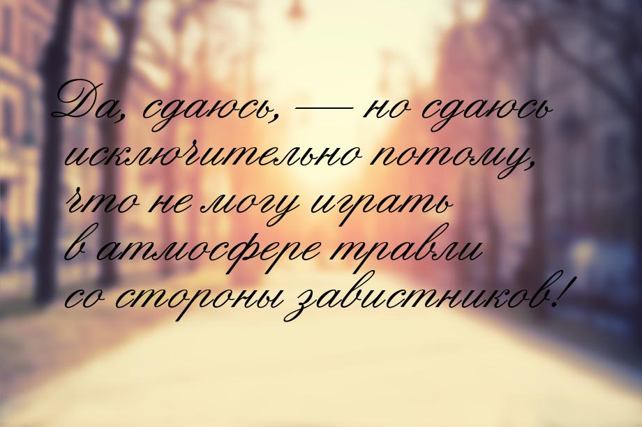 Да, сдаюсь,  но сдаюсь исключительно потому, что не могу играть в атмосфере травли 