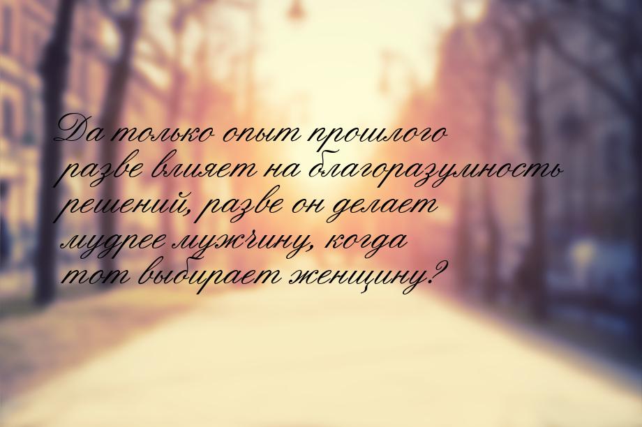 Да только опыт прошлого разве влияет на благоразумность решений, разве он делает мудрее му