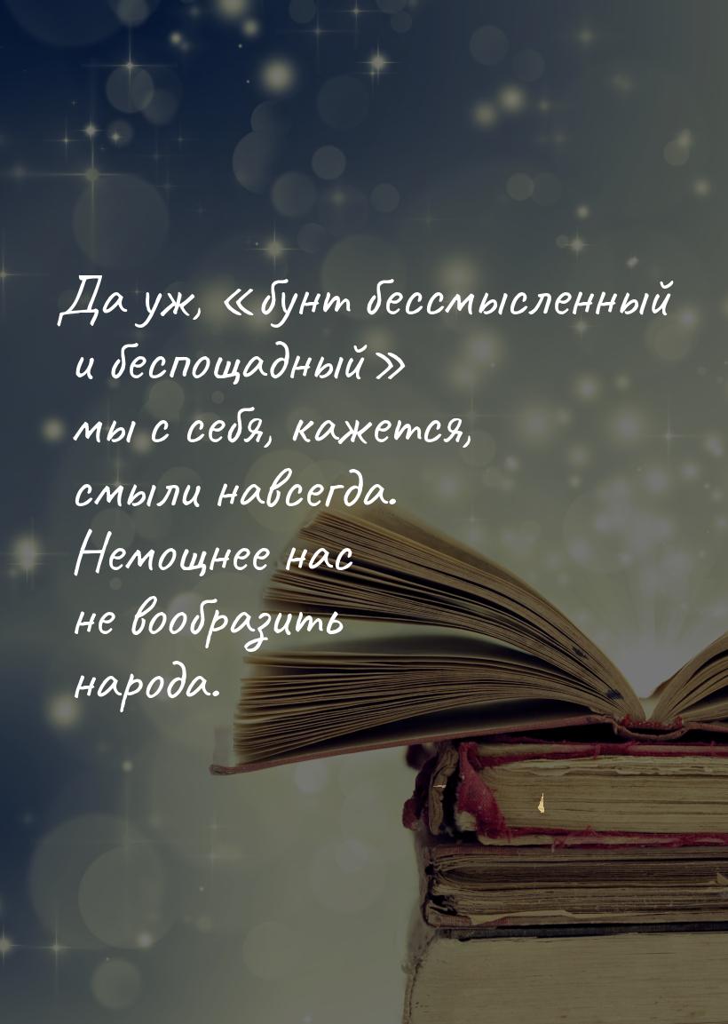 Да уж, «бунт бессмысленный и беспощадный» мы с себя, кажется, смыли навсегда. Немощнее нас