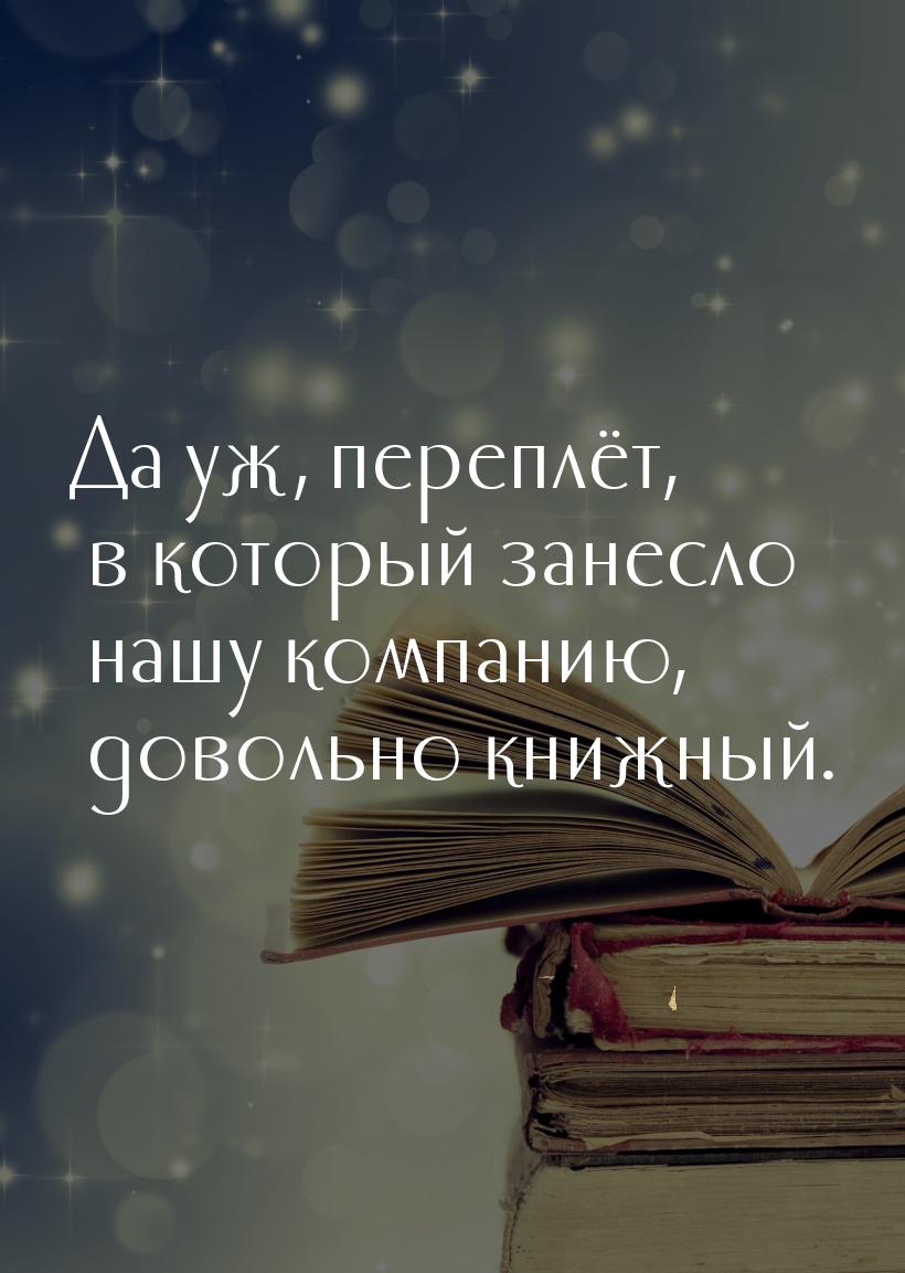 Да уж, переплёт, в который занесло нашу компанию, довольно книжный.