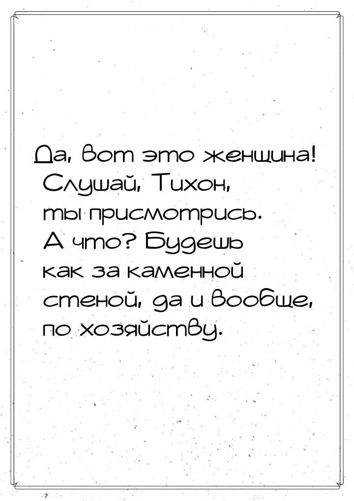 Да, вот это женщина! Слушай, Тихон, ты присмотрись. А что? Будешь как за каменной стеной, 