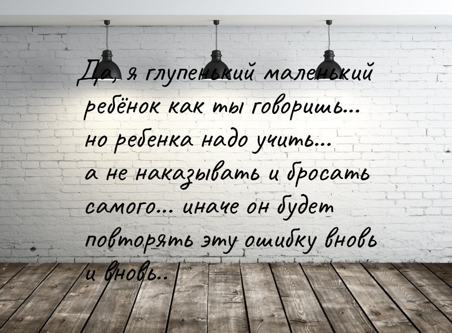 Да, я глупенький маленький ребёнок как ты говоришь... но ребенка надо учить... а не наказы