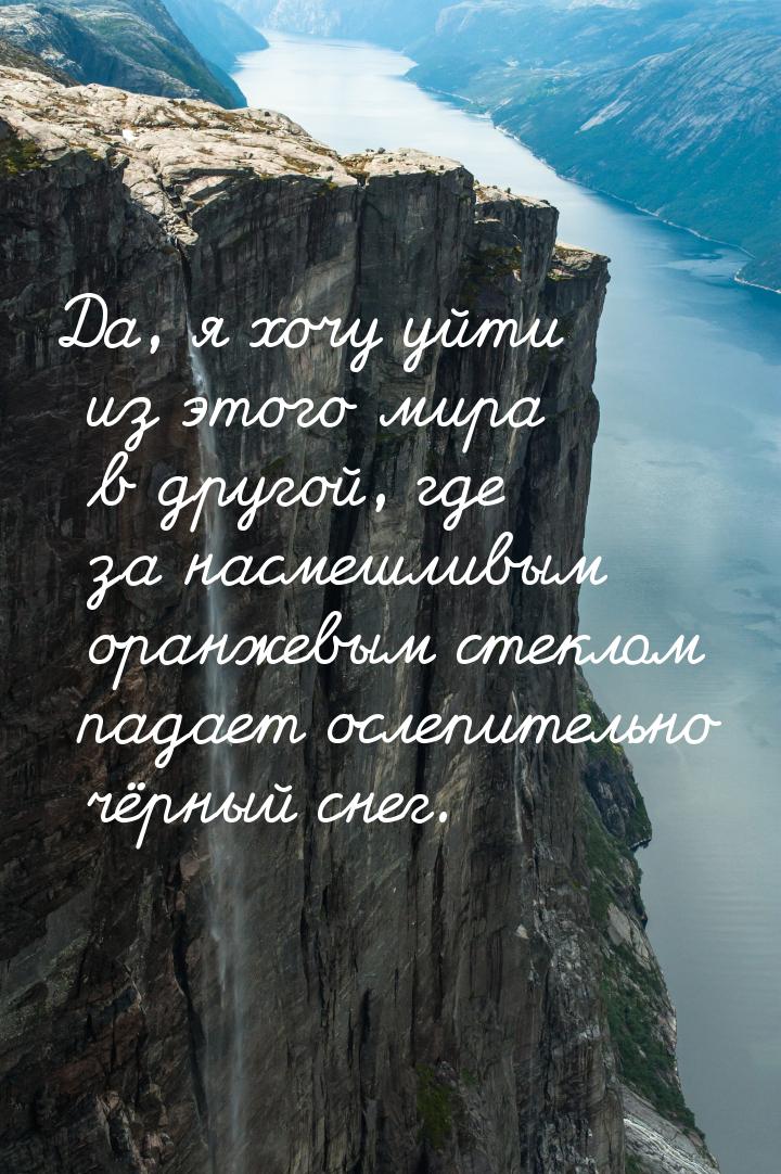 Да, я хочу уйти из этого мира в другой, где за насмешливым оранжевым стеклом падает ослепи