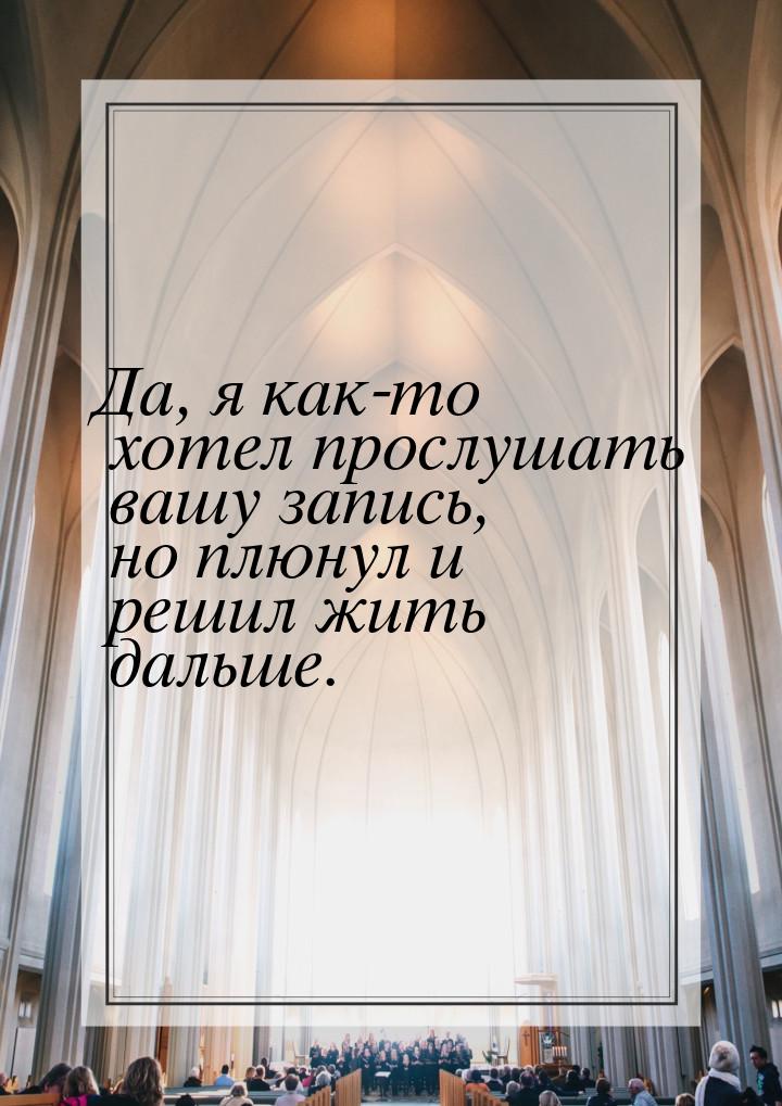 Да, я как-то хотел прослушать вашу запись, но плюнул и решил жить дальше.