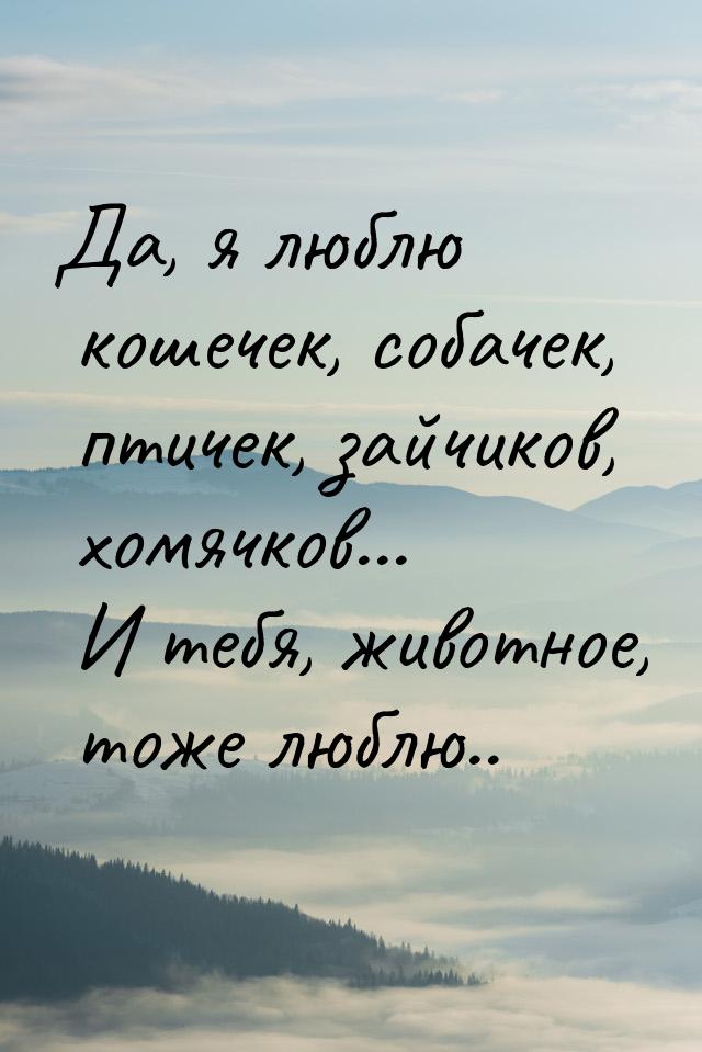 Да, я люблю кошечек, собачек, птичек, зайчиков, хомячков... И тебя, животное, тоже люблю..