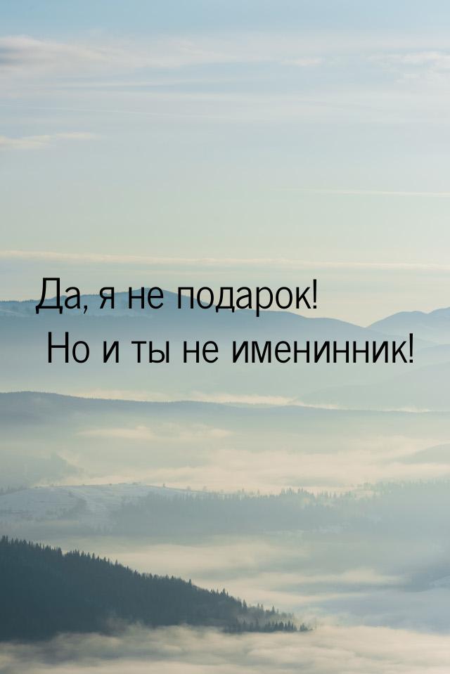 Да, я не подарок! Но и ты не именинник!