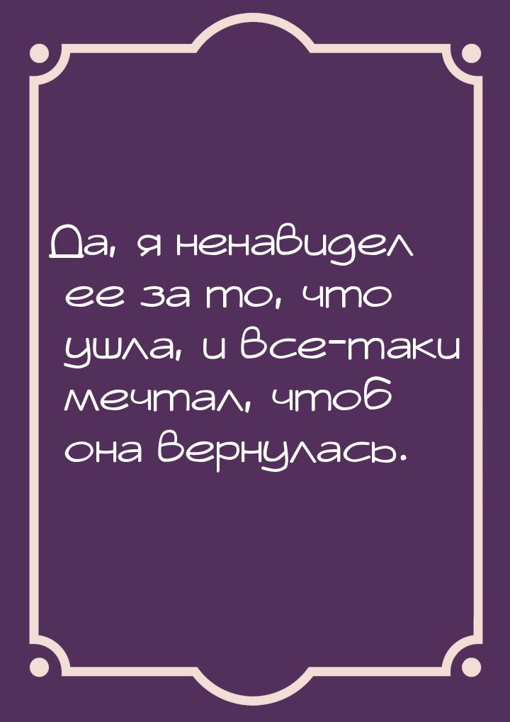 Да, я ненавидел ее за то, что ушла, и все-таки мечтал, чтоб она вернулась.