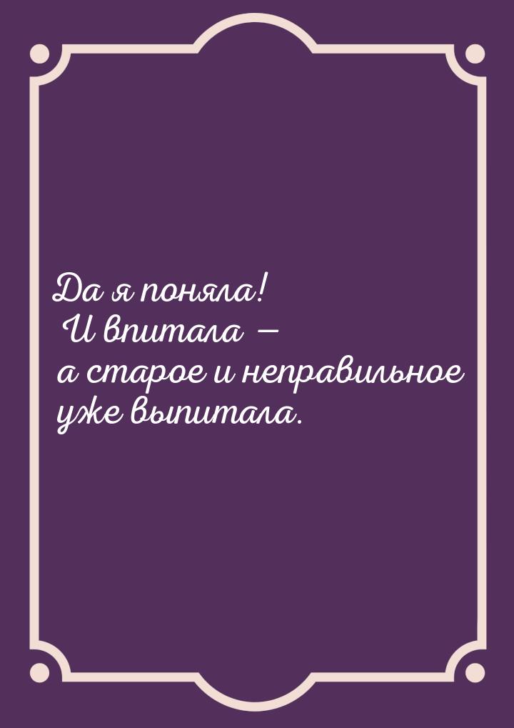 Да я поняла! И впитала  а старое и неправильное уже выпитала.