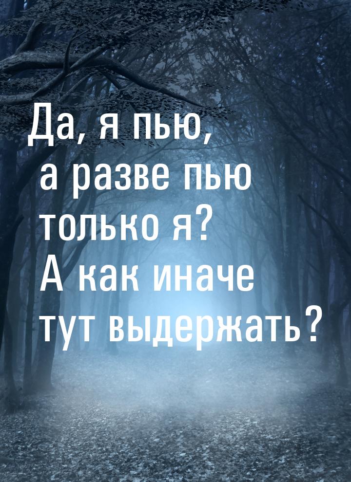 Да, я пью, а разве пью только я? А как иначе тут выдержать?