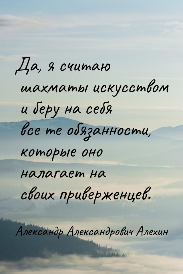 Да, я считаю шахматы искусством и беру на себя все те обязанности, которые оно налагает на