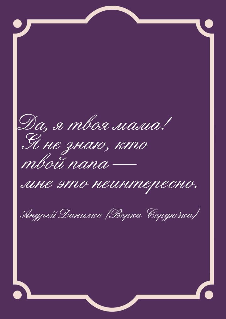 Да, я твоя мама! Я не знаю, кто твой папа  мне это неинтересно.