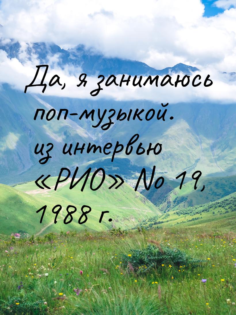 Да, я занимаюсь поп-музыкой. из интервью «РИО» No 19, 1988 г.