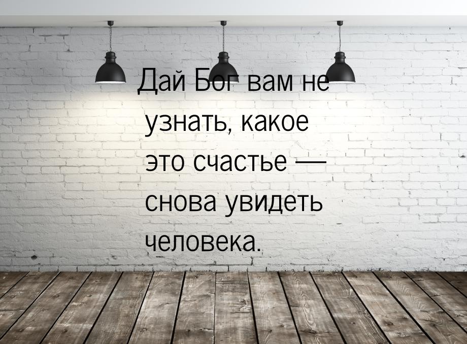 Дай Бог вам не узнать, какое это счастье — снова увидеть человека.