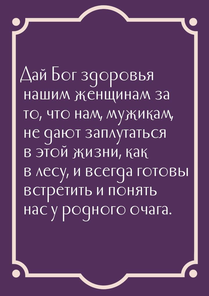 Дай Бог здоровья нашим женщинам за то, что нам, мужикам, не дают заплутаться в этой жизни,