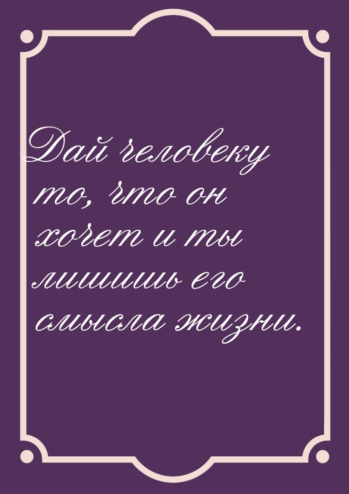 Дай человеку то, что он хочет и ты лишишь его смысла жизни.