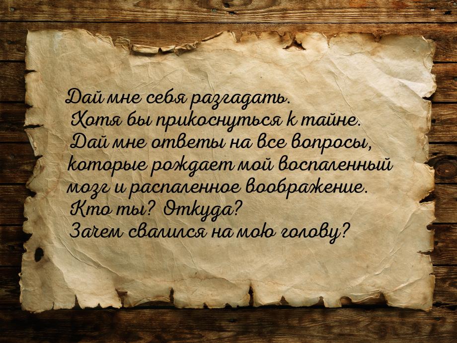 Дай мне себя разгадать. Хотя бы прикоснуться к тайне. Дай мне ответы на все вопросы, котор