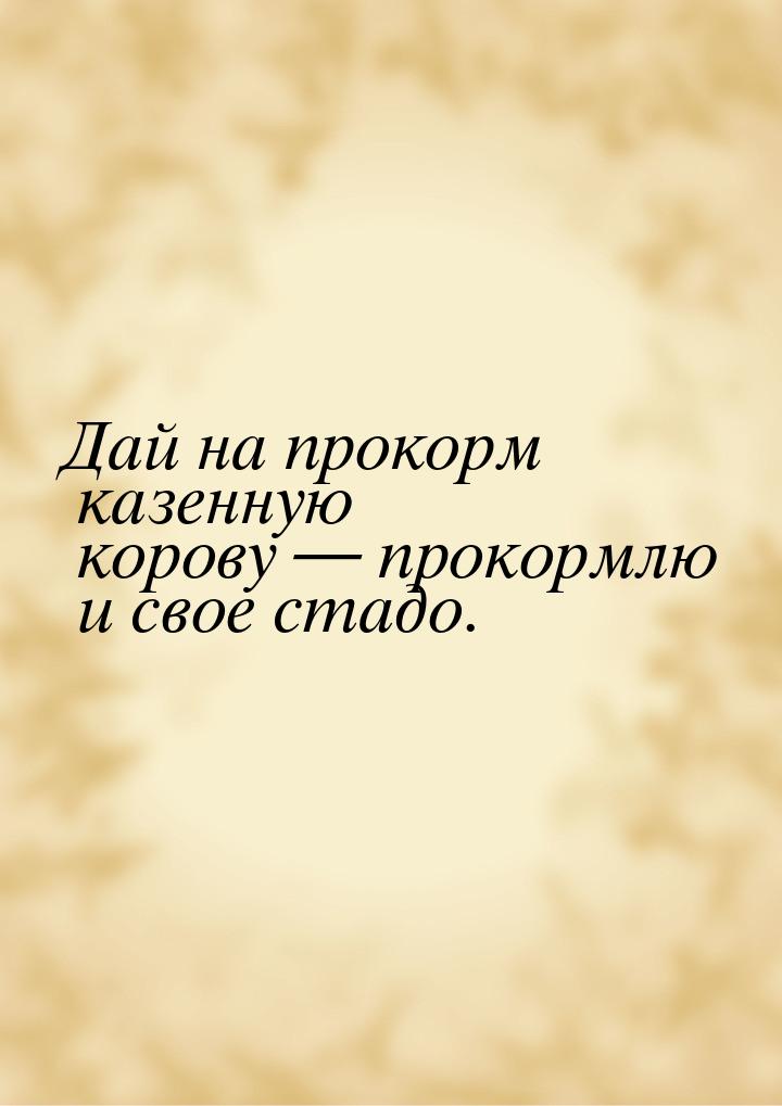 Дай на прокорм казенную корову  прокормлю и свое стадо.