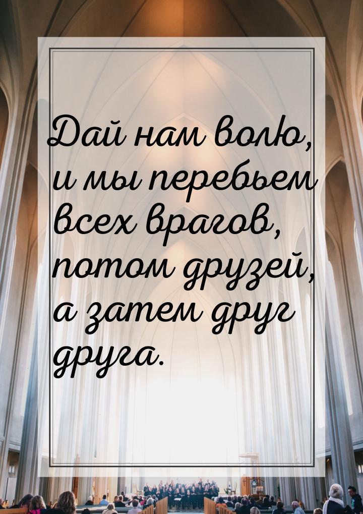 Дай нам волю, и мы перебьем всех врагов, потом друзей, а затем друг друга.