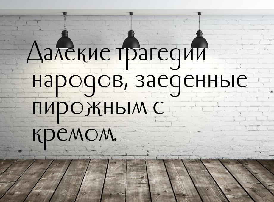 Далекие трагедии народов, заеденные пирожным с кремом.