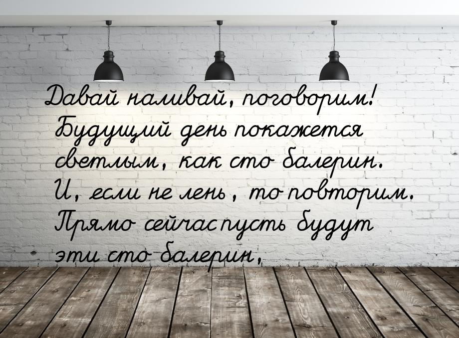 Давай наливай, поговорим!  Будущий день покажется светлым, как сто балерин.  И, если не ле