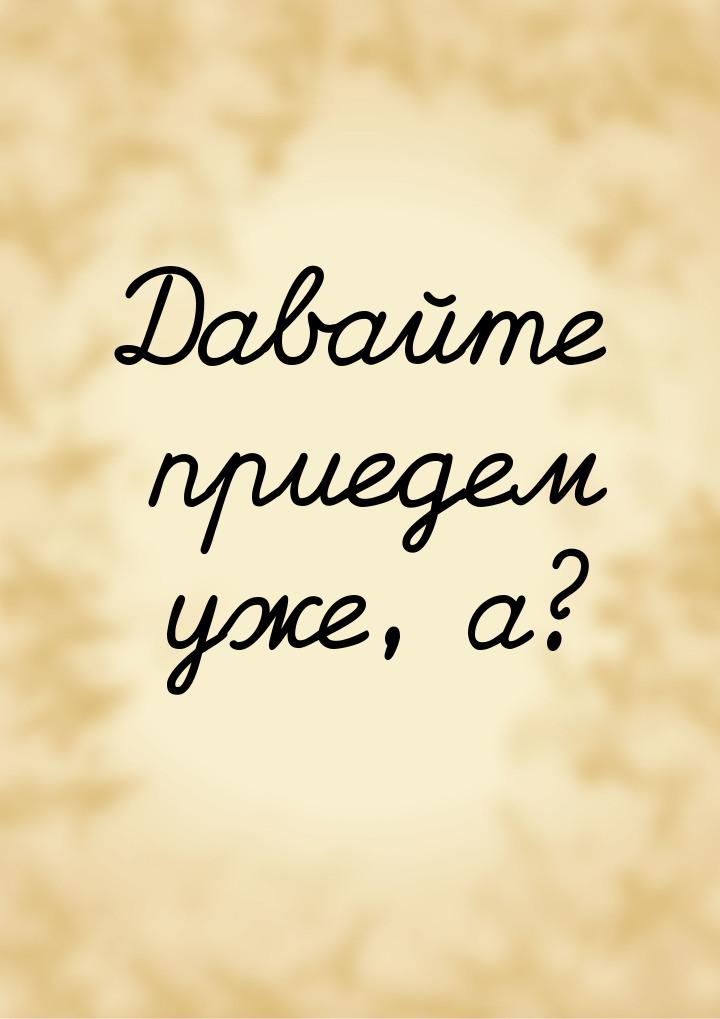 Давайте приедем уже, а?