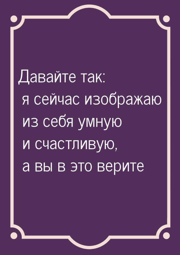 Давайте так: я сейчас изображаю из себя умную и счастливую, а вы в это верите