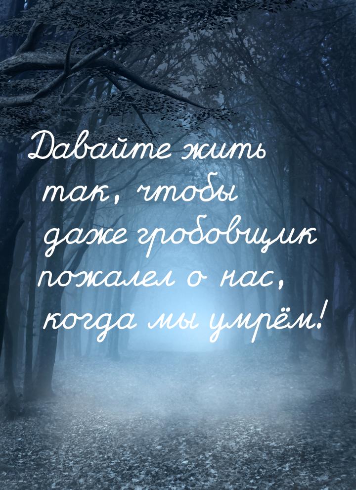 Давайте жить так, чтобы даже гробовщик пожалел о нас, когда мы умрём!