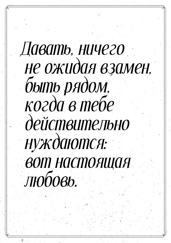 Давать, ничего не ожидая взамен, быть рядом, когда в тебе действительно нуждаются: вот нас