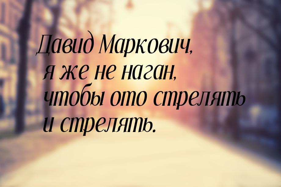 Давид Маркович, я же не наган, чтобы ото стрелять и стрелять.