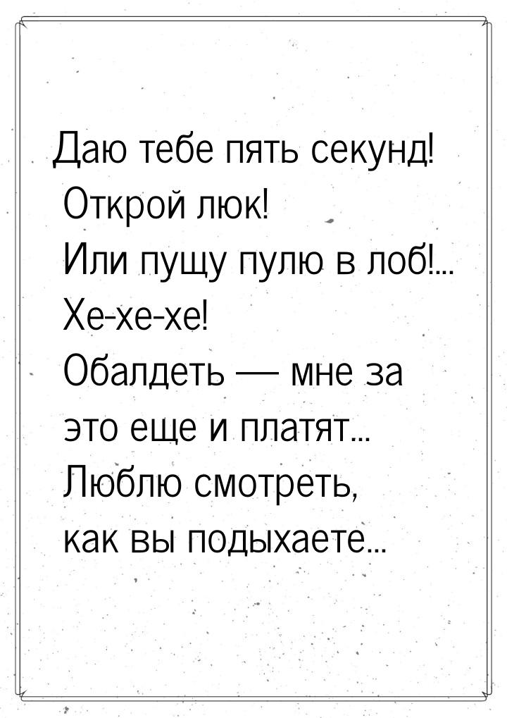 Даю тебе пять секунд! Открой люк! Или пущу пулю в лоб!... Хе-хе-хе! Обалдеть  мне з