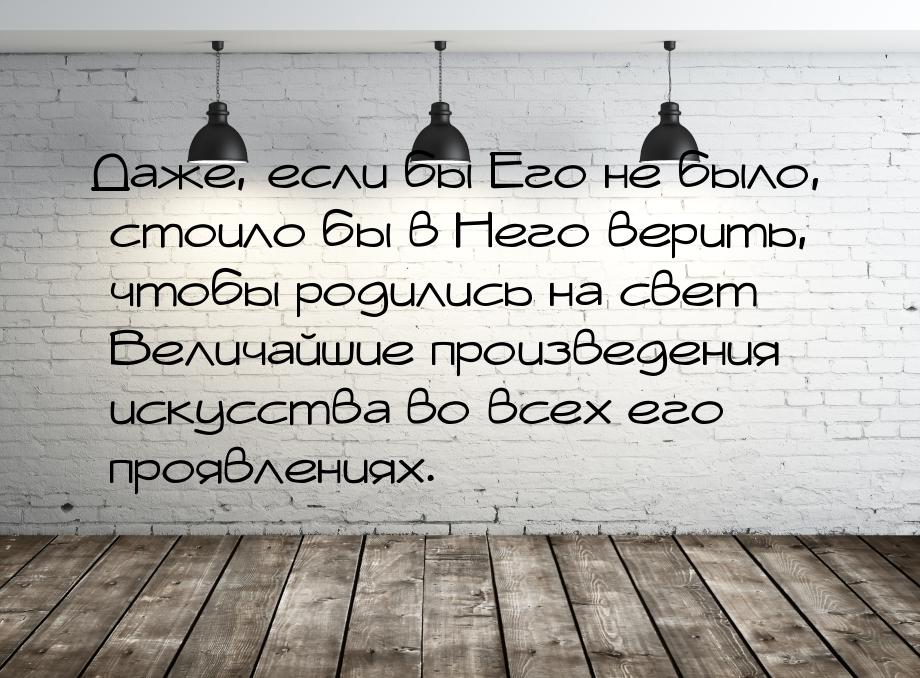 Даже, если бы Его не было, стоило бы в Него верить, чтобы родились на свет Величайшие прои