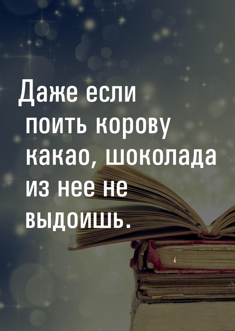 Даже если поить корову какао, шоколада из нее не выдоишь.