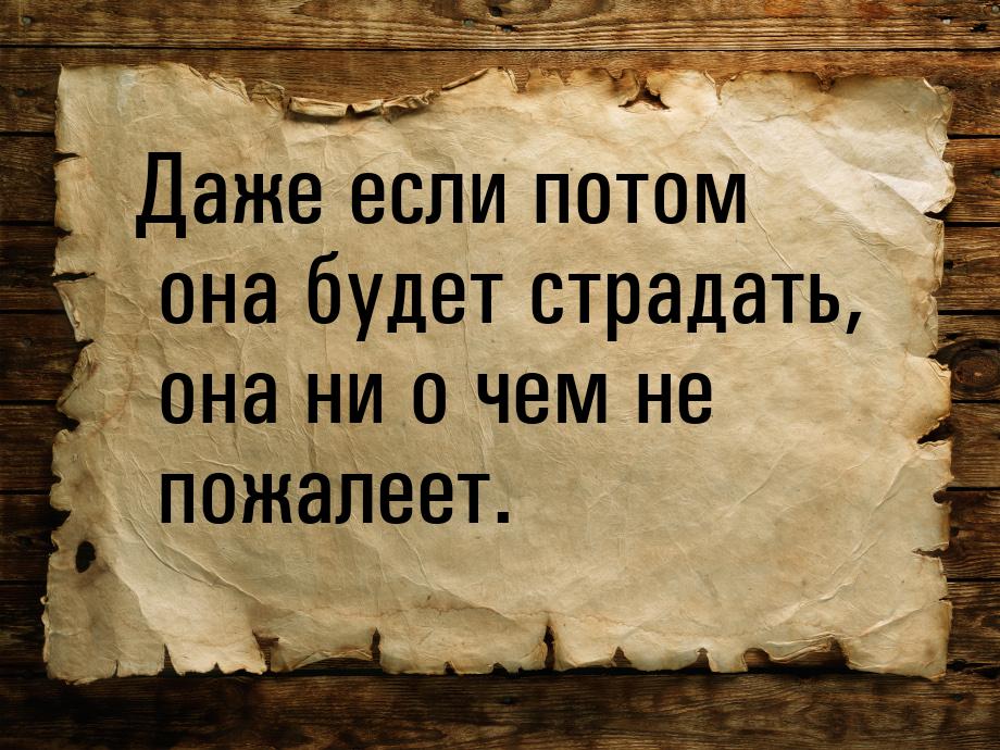 Даже если потом она будет страдать,  она ни о чем не пожалеет.