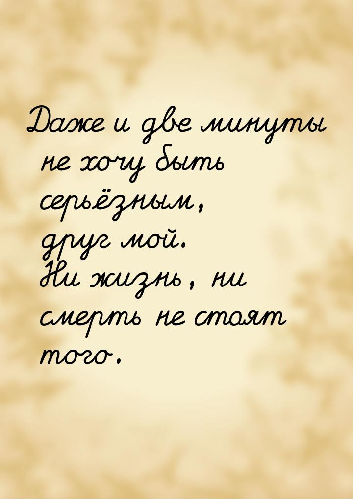 Даже и две минуты не хочу быть серьёзным, друг мой. Ни жизнь, ни смерть не стоят того.