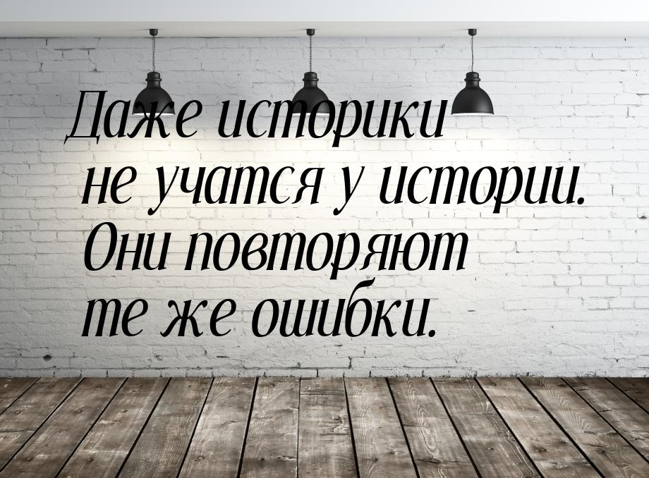 Даже историки не учатся у истории. Они повторяют те же ошибки.