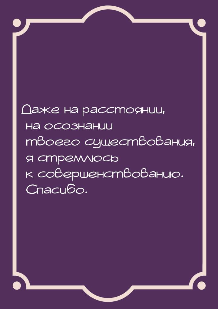 Даже на расстоянии, на осознании твоего существования, я стремлюсь к совершенствованию. Сп