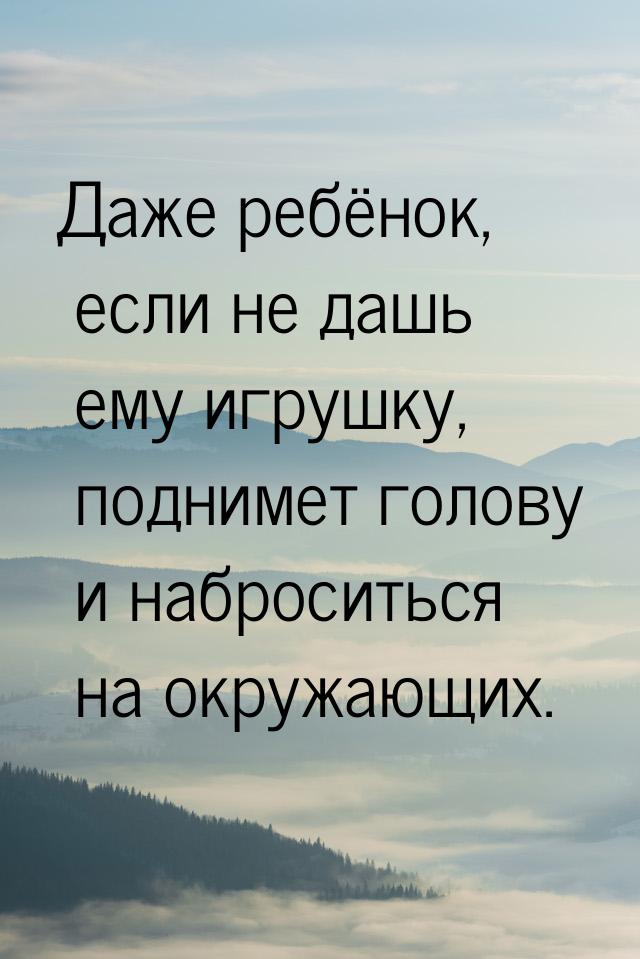 Даже ребёнок, если не дашь ему игрушку, поднимет голову и наброситься на окружающих.