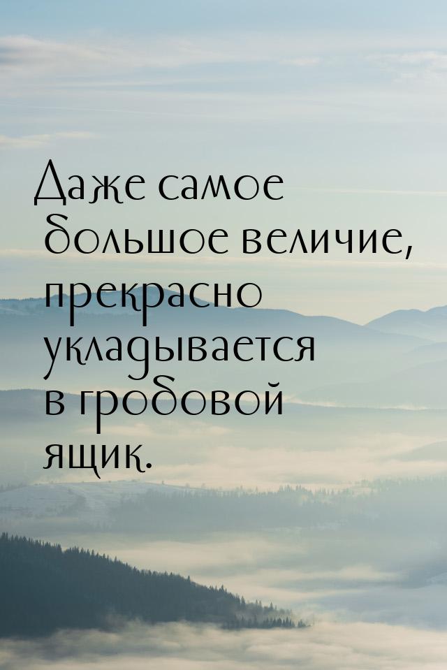 Даже самое большое величие, прекрасно укладывается в гробовой ящик.