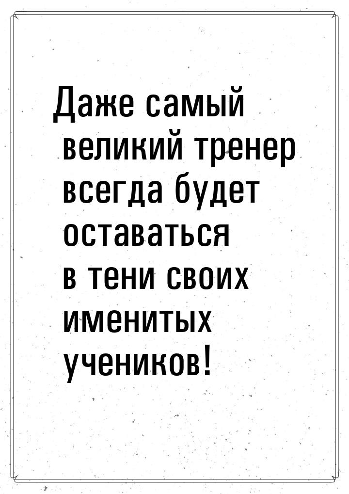 Даже самый великий тренер всегда будет оставаться в тени своих именитых учеников!