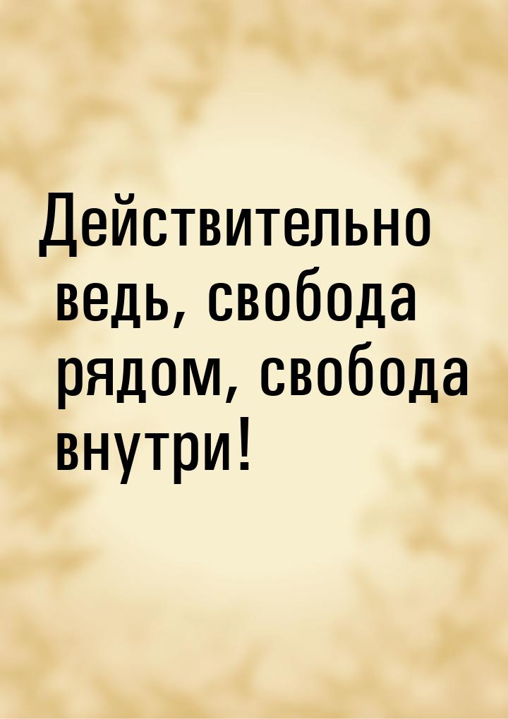 Действительно ведь, свобода рядом, свобода внутри!