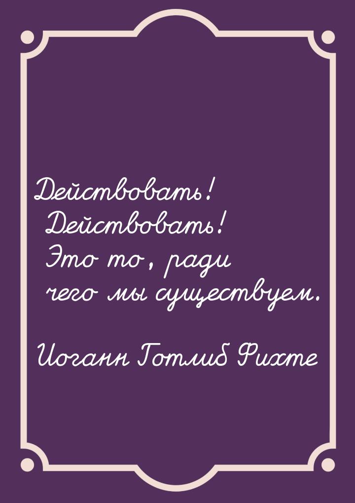 Действовать! Действовать! Это то, ради чего мы существуем.