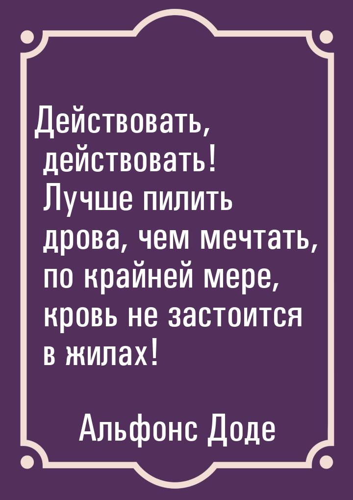 Действовать, действовать! Лучше пилить дрова, чем мечтать, по крайней мере, кровь не засто