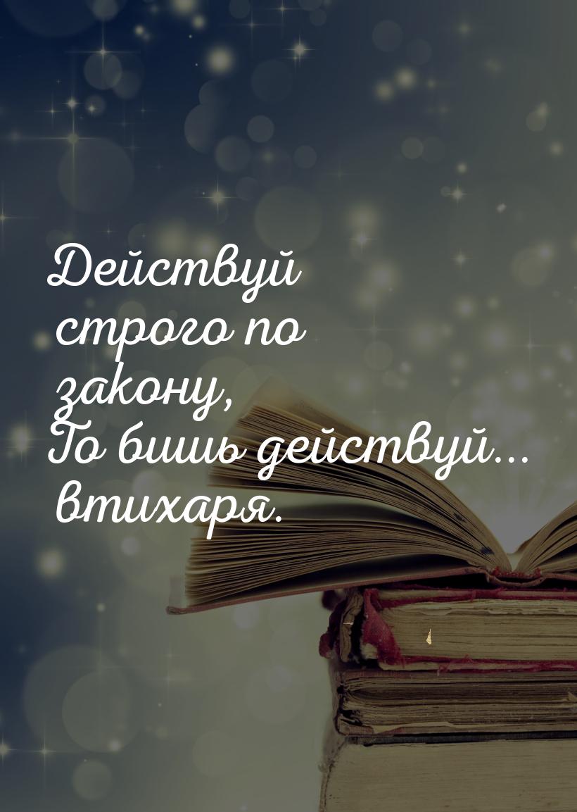 Действуй строго по закону, То бишь действуй... втихаря.