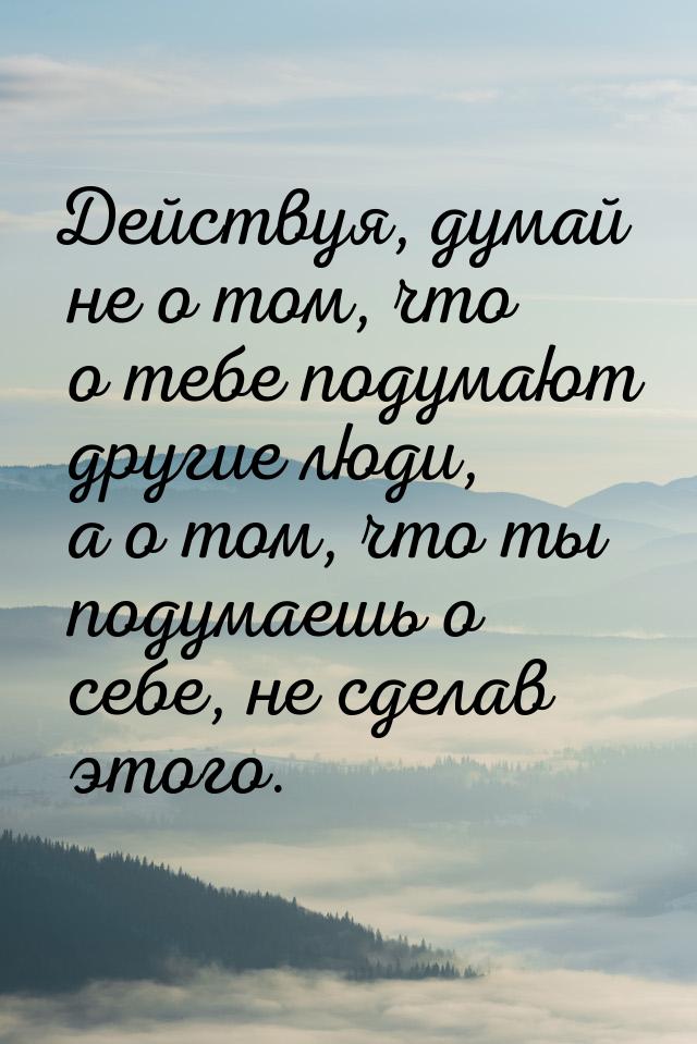 Действуя, думай не о том, что о тебе подумают другие люди, а о том, что ты подумаешь о себ