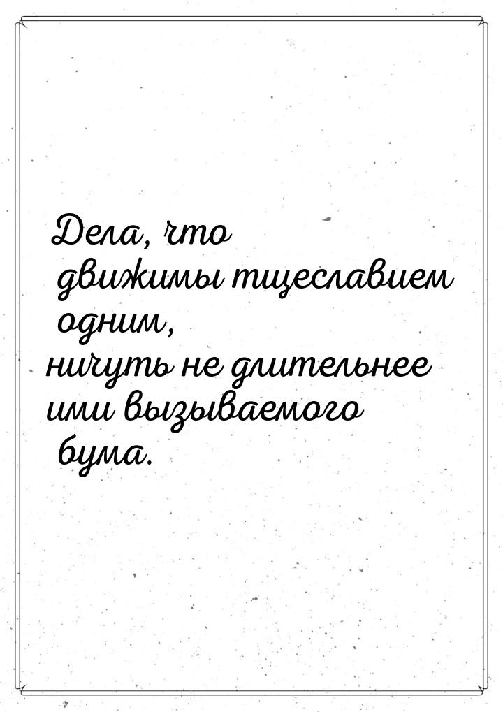 Дела, что движимы тщеславием одним, ничуть не длительнее ими вызываемого бума.