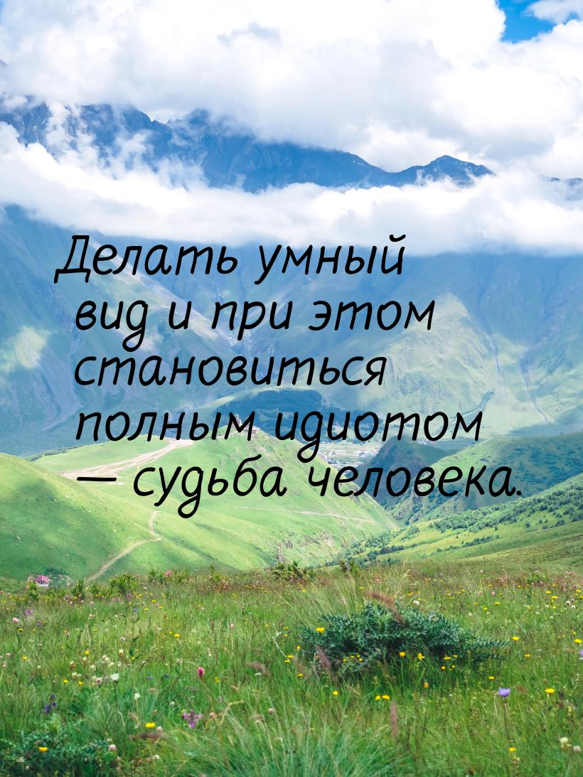 Делать умный вид и при этом становиться полным идиотом  судьба человека.