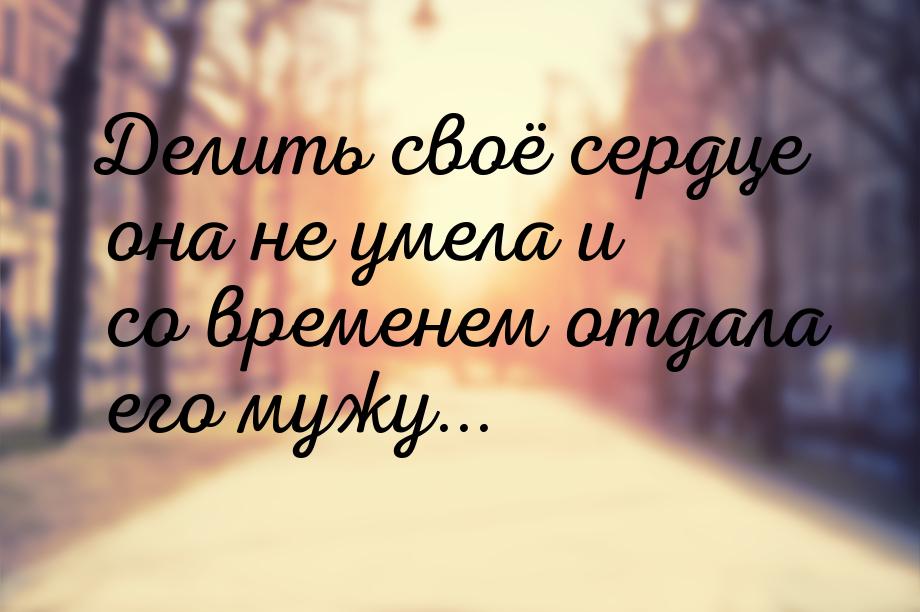 Делить своё сердце она не умела и со временем отдала его мужу...